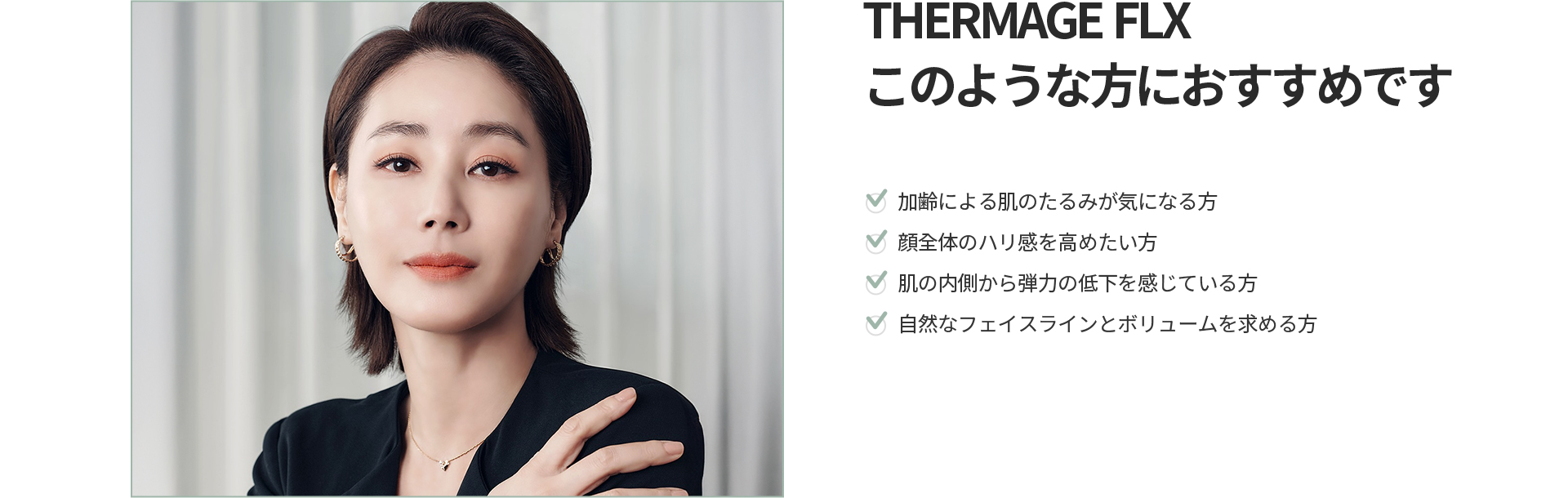 [THERMAGE FLX] このような方におすすめです 加齢による肌のたるみ、顔全体のハリ感、肌の内側からの弾力低下、自然なフェイスラインとボリュームを求める方