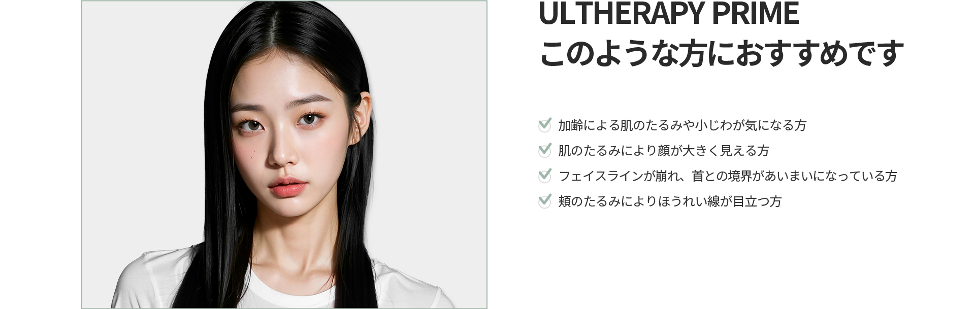 [ULTHERAPY PRIME] このような方におすすめです 加齢による肌のたるみや小じわ、顔が大きく見える、フェイスラインの崩れ、頬のたるみによるほうれい線が目立つ方