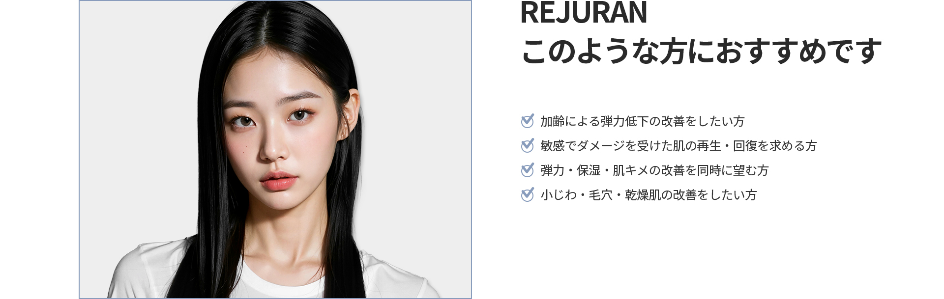 [REJURAN] このような方におすすめです 加齢による弾力低下、敏感でダメージを受けた肌の再生・回復、弾力・保湿・肌キメの改善、小じわ・毛穴・乾燥肌の改善をしたい方