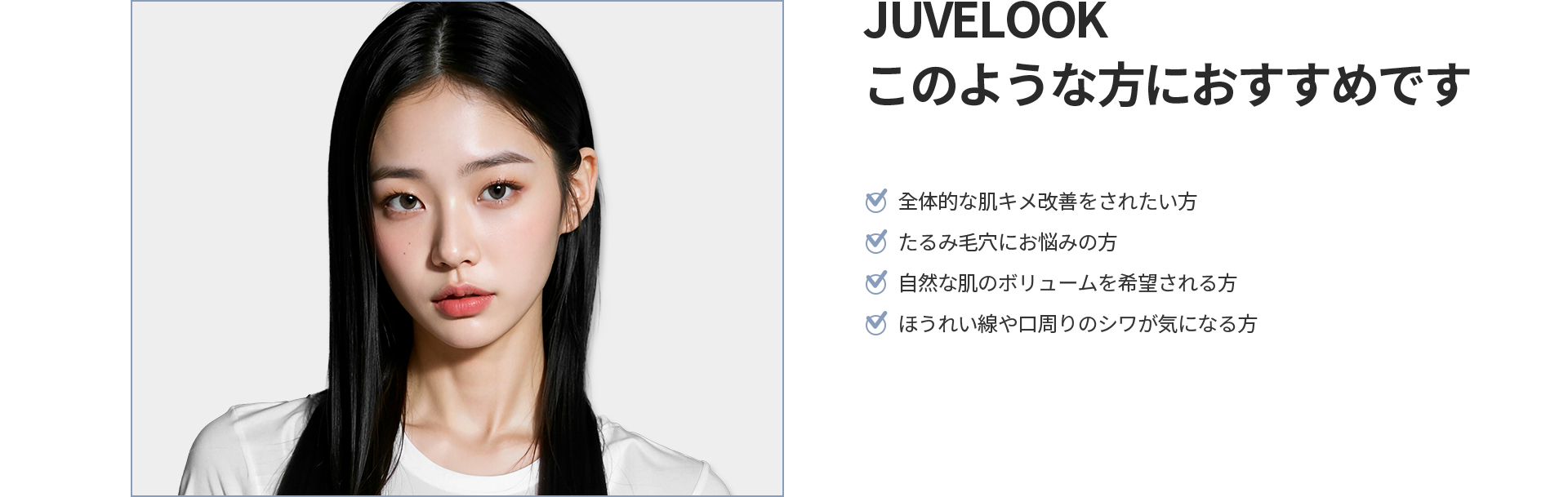 [JUVELOOK] このような方におすすめです 全体的な肌キメ改善、たるみ毛穴、自然な肌のボリューム、ほうれい線や口周りのシワが気になる方