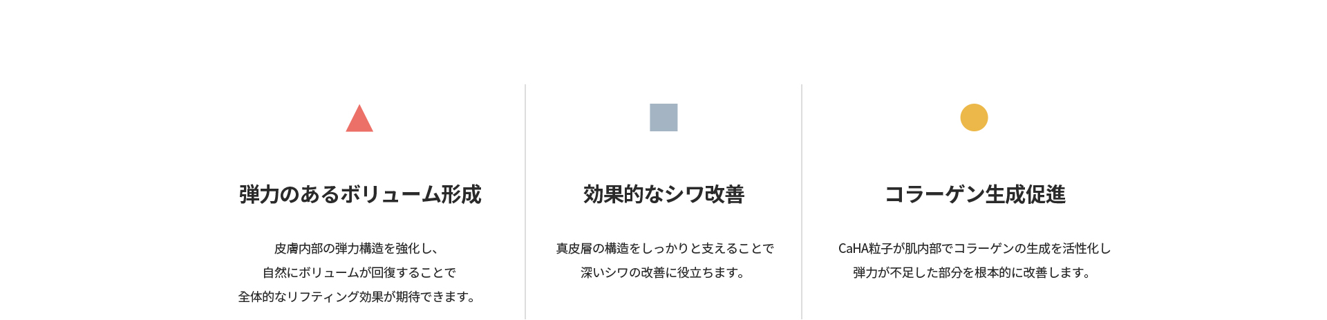 [弾力のあるボリューム形成] 皮膚内部の弾力構造を強化し自然にボリュームが回復 [効果的なシワ改善] 真皮層の構造をしっかりと支える [コラーゲン生成促進] CaHA粒子が肌内部でコラーゲン生成を活性化