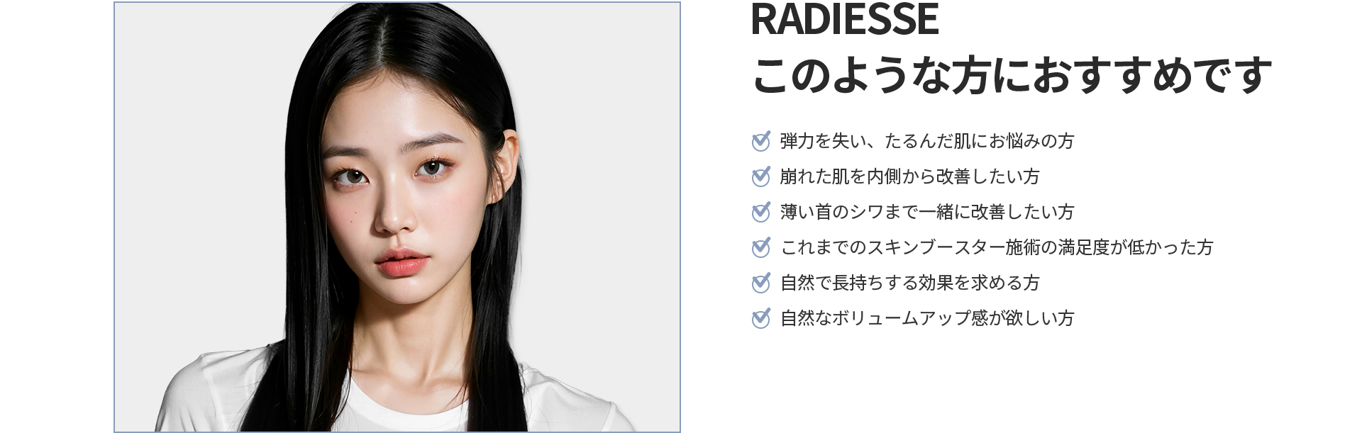 [RADIESSE] このような方におすすめです 弾力を失いたるんだ肌、薄い首のシワ、これまでのスキンブースター施術に満足できなかった方、自然で長持ちするボリュームアップを求める方