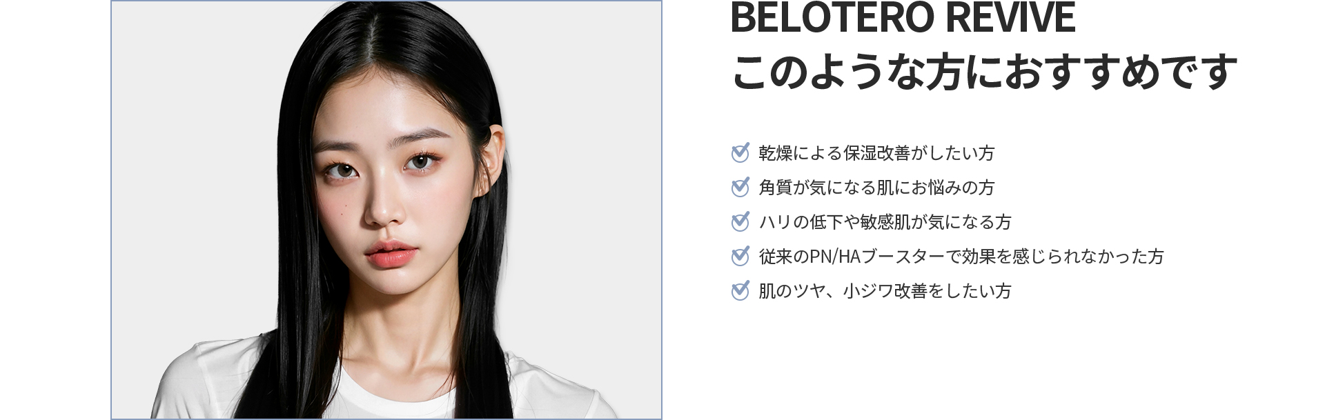 [BELOTERO REVIVE] このような方におすすめです 乾燥による保湿改善、角質が気になる肌、ハリの低下や敏感肌、従来のPN/HAブースターで効果を感じられなかった方