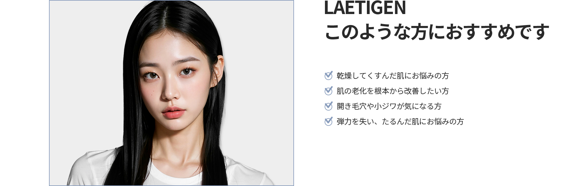 [LAETIGEN] このような方におすすめです 乾燥してくすんだ肌、肌の老化を根本から改善したい方、開き毛穴や小じわ、弾力を失いたるんだ肌にお悩みの方
