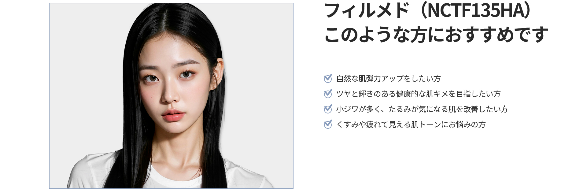 [フィルメド(NCTF135HA)] このような方におすすめです 自然な肌弾力アップ、ツヤと輝きのある健康的な肌キメ、小じわやたるみの改善、くすみや疲れて見える肌トーンにお悩みの方
