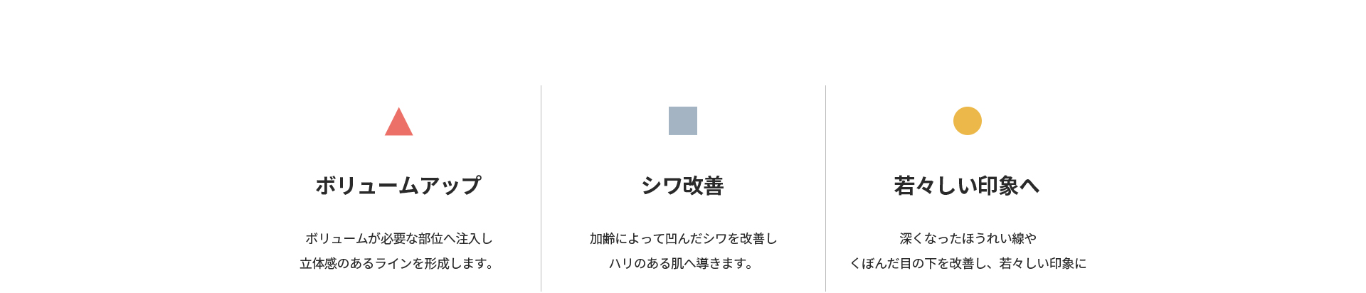 [ボリュームアップ] ボリュームが必要な部位へ注入し立体感のあるラインを形成 [シワ改善] 加齢によって凹んだシワを改善しハリのある肌へ [若々しい印象へ] 深くなったほうれい線やくぼんだ目の下を改善