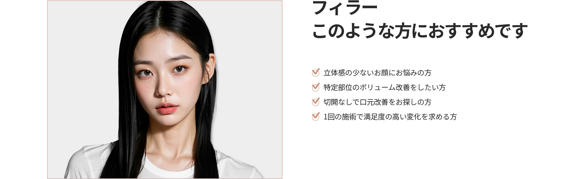 [フィラー] このような方におすすめです 立体感の少ないお顔、特定部位のボリューム改善、切開なしで口元改善をお探しの方、1回の施術で満足度の高い変化を求める方
