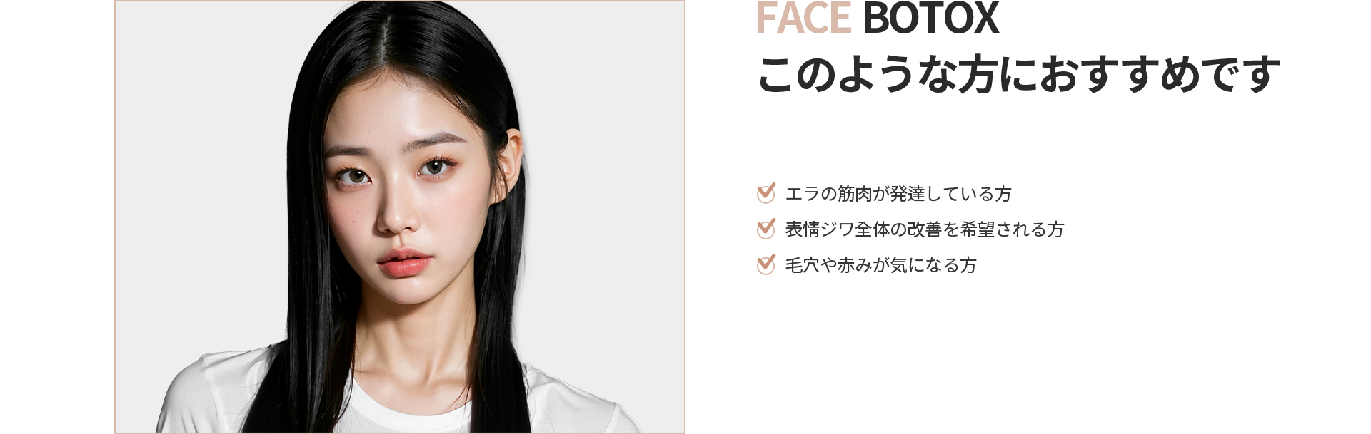 [FACE BOTOX] このような方におすすめです エラの筋肉が発達している方、表情ジワ全体の改善を希望される方、毛穴や赤みが気になる方