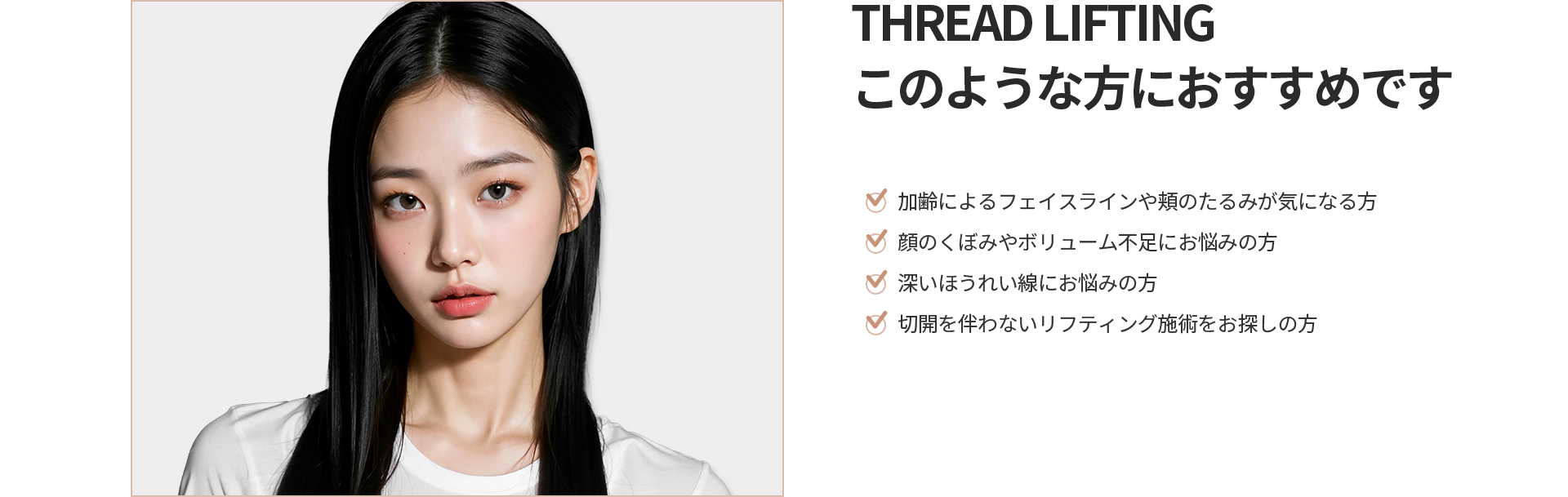 [THREAD LIFTING] このような方におすすめです 加齢によるフェイスラインや頬のたるみ、顔のくぼみやボリューム不足、深いほうれい線、切開を伴わないリフティング施術をお探しの方