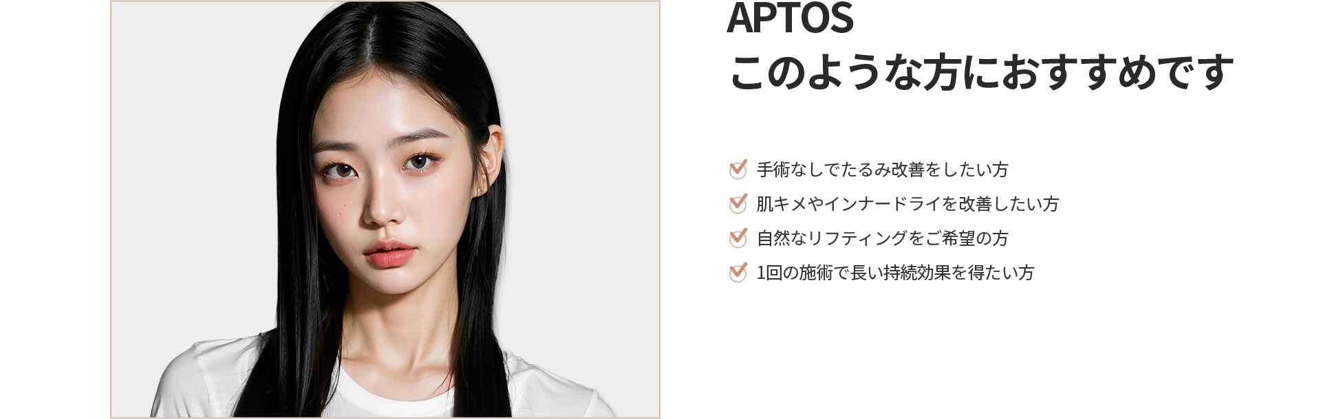 [APTOS] このような方におすすめです 手術なしでたるみ改善をしたい方、肌キメやインナードライを改善したい方、自然なリフティングをご希望の方、1回の施術で長い持続効果を得たい方