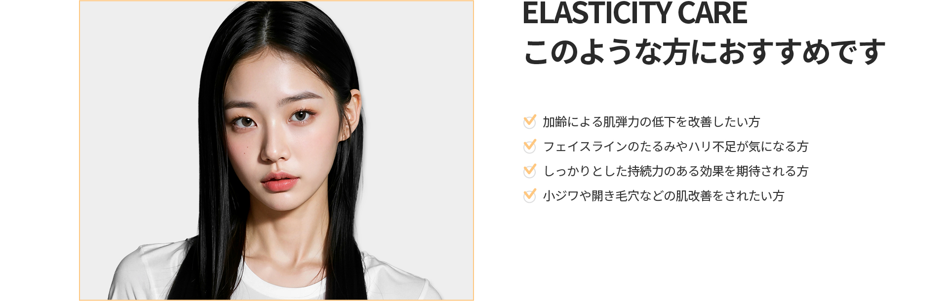 [ELASTICITY CARE] このような方におすすめです 加齢による肌弾力低下、フェイスラインのたるみ、しっかりした持続効果、小ジワや開き毛穴にお悩みの方