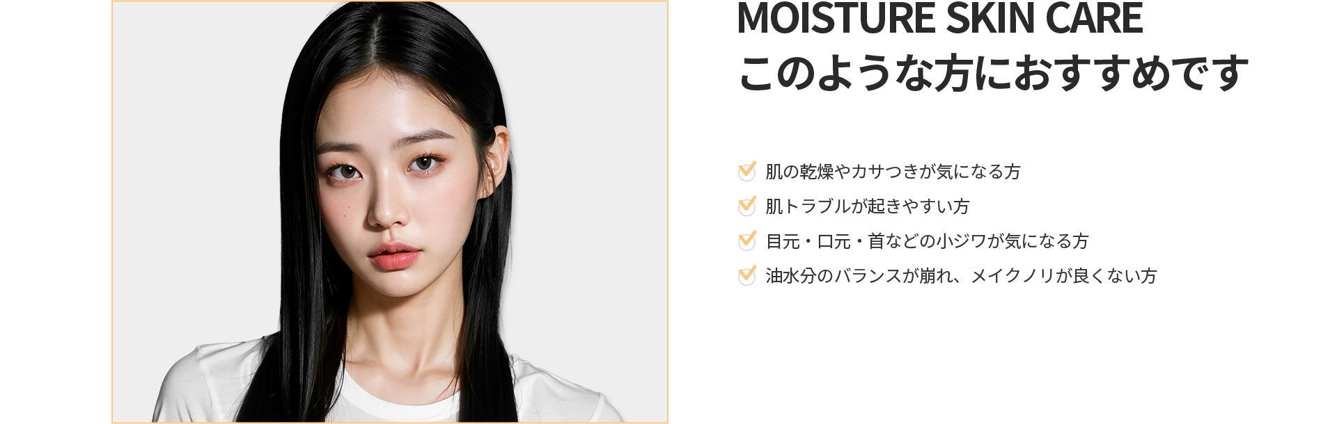 [MOISTURE SKIN CARE] このような方におすすめです 肌の乾燥やカサつき、肌トラブル、目元・口元・首の小ジワ、油水分バランスの崩れにお悩みの方
