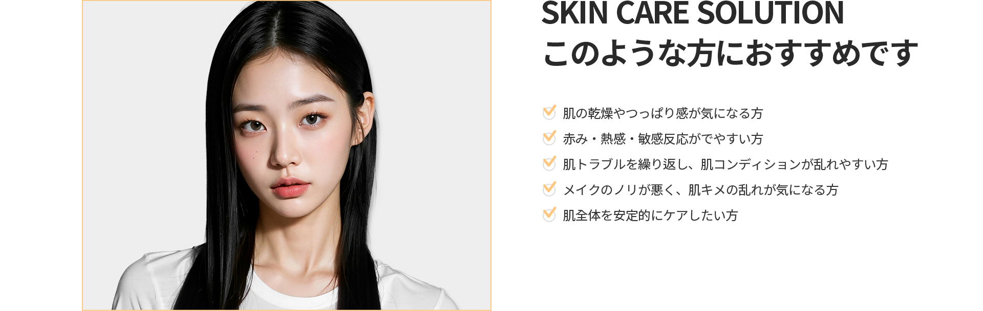 [SKIN CARE SOLUTION] このような方におすすめです 肌の乾燥、赤み・熱感・敏感反応、繰り返す肌トラブル、乱れた肌キメにお悩みの方
