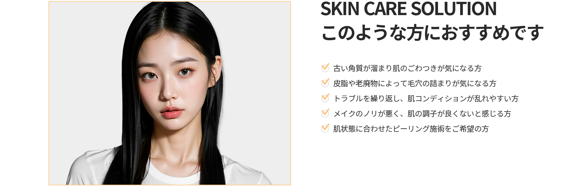 [SKIN CARE SOLUTION] このような方におすすめです 古い角質によるごわつき、毛穴の詰まり、繰り返す肌トラブル、肌状態に合わせたピーリングをご希望の方